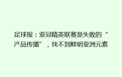 足球报：亚冠精英联赛是失败的“产品传播”，找不到鲜明亚洲元素