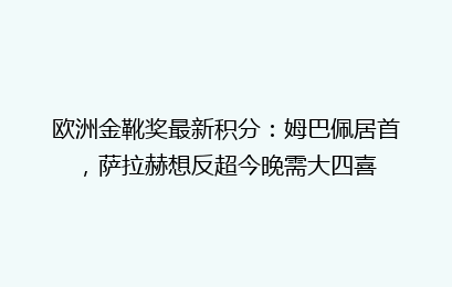 欧洲金靴奖最新积分:姆巴佩居首,萨拉赫想反超今晚需大四喜