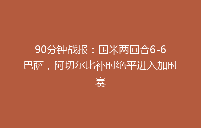 90分钟战报:国米两回合6-6巴萨,阿切尔比补时绝平进入加时赛