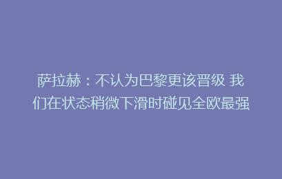 萨拉赫：不认为巴黎更该晋级 我们在状态稍微下滑时碰见全欧最强