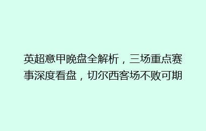 英超意甲晚盘全解析,三场重点赛事深度看盘,切尔西客场不败可期