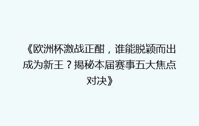 《欧洲杯激战正酣，谁能脱颖而出成为新王？揭秘本届赛事五大焦点对决》
