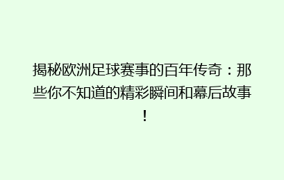 揭秘欧洲足球赛事的百年传奇：那些你不知道的精彩瞬间和幕后故事！