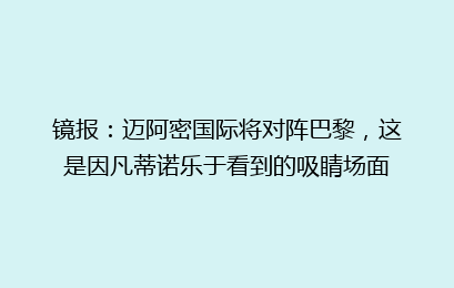 镜报：迈阿密国际将对阵巴黎，这是因凡蒂诺乐于看到的吸睛场面