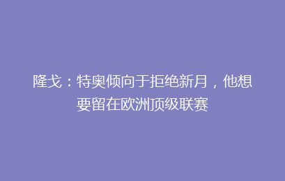 隆戈：特奥倾向于拒绝新月，他想要留在欧洲顶级联赛