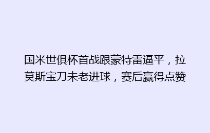 国米世俱杯首战跟蒙特雷逼平,拉莫斯宝刀未老进球,赛后赢得点赞