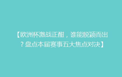 【欧洲杯激战正酣，谁能脱颖而出？盘点本届赛事五大焦点对决】