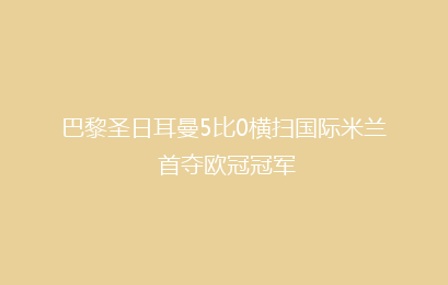 巴黎圣日耳曼5比0横扫国际米兰 首夺欧冠冠军