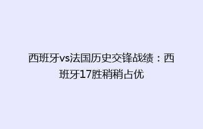西班牙vs法国历史交锋战绩:西班牙17胜稍稍占优