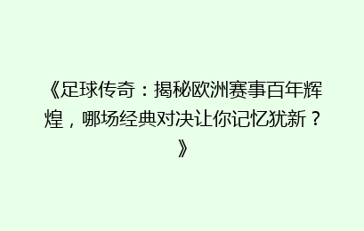 《足球传奇：揭秘欧洲赛事百年辉煌，哪场经典对决让你记忆犹新？》