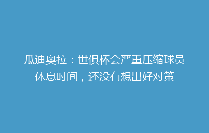 瓜迪奥拉:世俱杯会严重压缩球员休息时间,还没有想出好对策