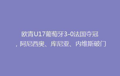 欧青U17葡萄牙3-0法国夺冠,阿尼西奥、库尼亚、内维斯破门
