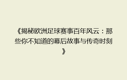 《揭秘欧洲足球赛事百年风云：那些你不知道的幕后故事与传奇时刻》
