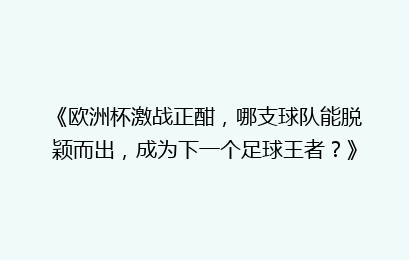 《欧洲杯激战正酣，哪支球队能脱颖而出，成为下一个足球王者？》