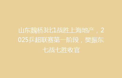 山东魏桥3比1战胜上海地产,2025乒超联赛第一阶段,樊振东七战七胜收官