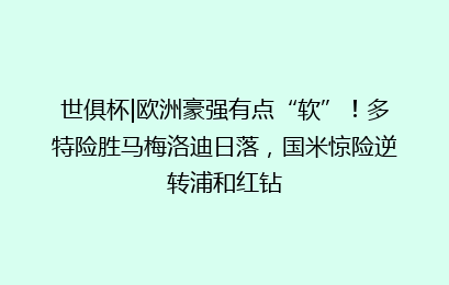 世俱杯|欧洲豪强有点“软”!多特险胜马梅洛迪日落,国米惊险逆转浦和红钻