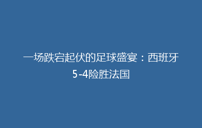 一场跌宕起伏的足球盛宴:西班牙5-4险胜法国