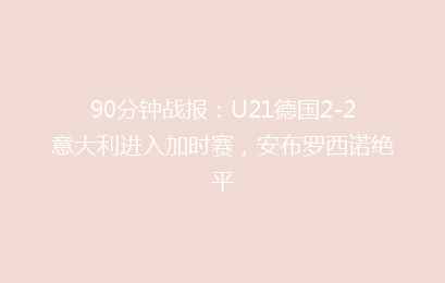 90分钟战报：U21德国2-2意大利进入加时赛，安布罗西诺绝平