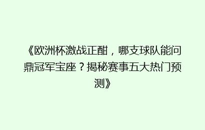 《欧洲杯激战正酣，哪支球队能问鼎冠军宝座？揭秘赛事五大热门预测》