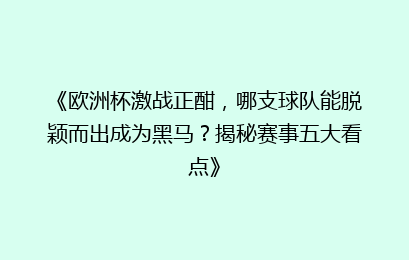 《欧洲杯激战正酣，哪支球队能脱颖而出成为黑马？揭秘赛事五大看点》