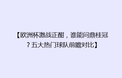 【欧洲杯激战正酣，谁能问鼎桂冠？五大热门球队前瞻对比】