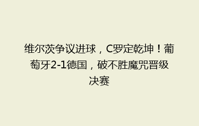 维尔茨争议进球,C罗定乾坤!葡萄牙2-1德国,破不胜魔咒晋级决赛