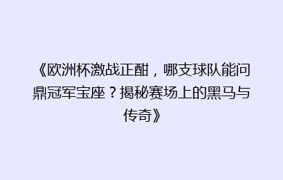《欧洲杯激战正酣，哪支球队能问鼎冠军宝座？揭秘赛场上的黑马与传奇》