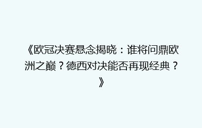 《欧冠决赛悬念揭晓：谁将问鼎欧洲之巅？德西对决能否再现经典？》