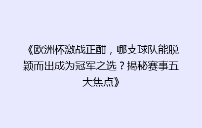 《欧洲杯激战正酣，哪支球队能脱颖而出成为冠军之选？揭秘赛事五大焦点》