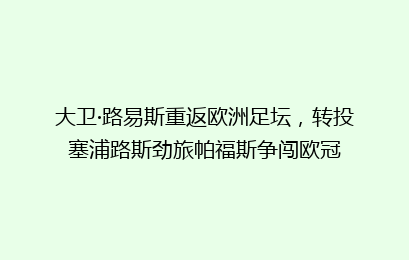 大卫·路易斯重返欧洲足坛，转投塞浦路斯劲旅帕福斯争闯欧冠