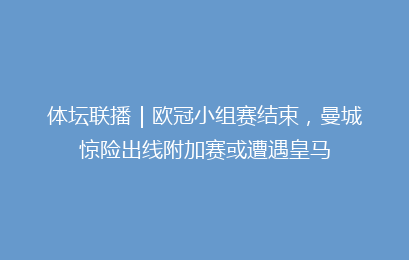 体坛联播｜欧冠小组赛结束，曼城惊险出线附加赛或遭遇皇马