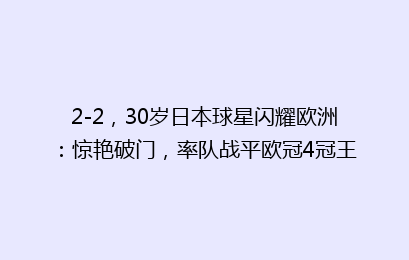2-2，30岁日本球星闪耀欧洲：惊艳破门，率队战平欧冠4冠王