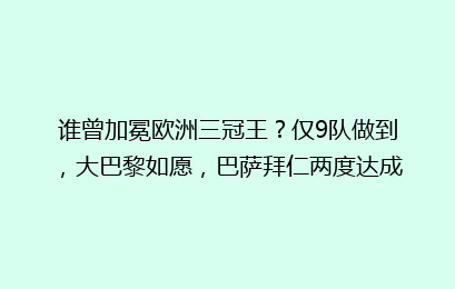 谁曾加冕欧洲三冠王？仅9队做到，大巴黎如愿，巴萨拜仁两度达成