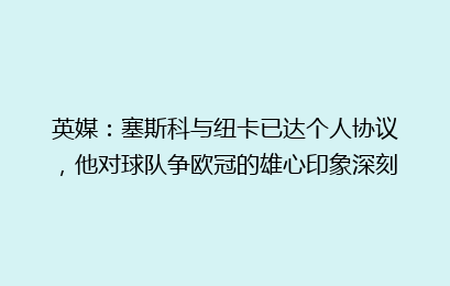 英媒:塞斯科与纽卡已达个人协议,他对球队争欧冠的雄心印象深刻