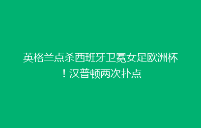 英格兰点杀西班牙卫冕女足欧洲杯!汉普顿两次扑点